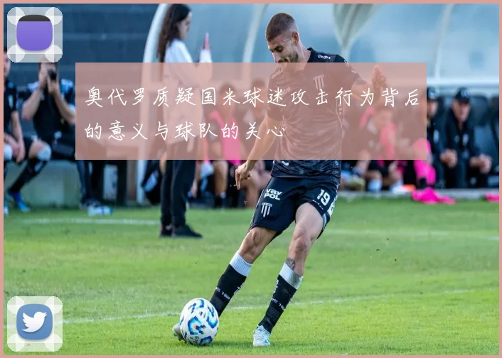 奥代罗质疑国米球迷攻击行为背后的意义与球队的关心