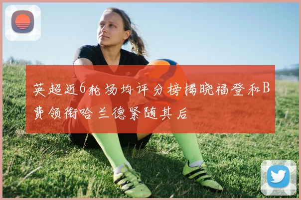 英超近6轮场均评分榜揭晓福登和B费领衔哈兰德紧随其后