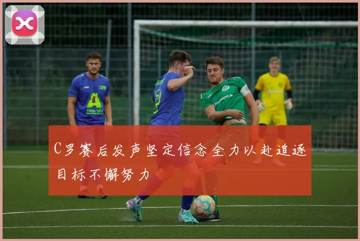 C罗赛后发声坚定信念全力以赴追逐目标不懈努力