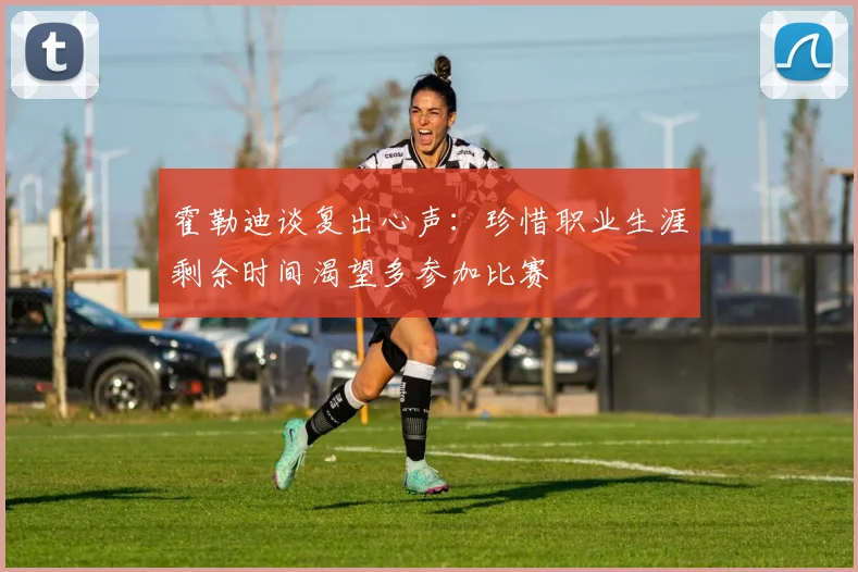 霍勒迪谈复出心声：珍惜职业生涯剩余时间渴望多参加比赛