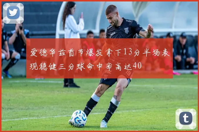爱德华兹首节爆发拿下13分半场表现稳健三分球命中率高达40