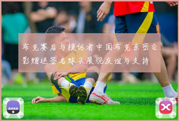 布克赛后与模仿者中国布克亲密合影赠送签名球衣展现友谊与支持