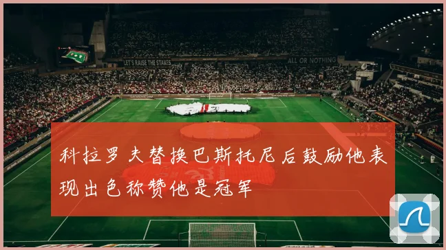 科拉罗夫替换巴斯托尼后鼓励他表现出色称赞他是冠军