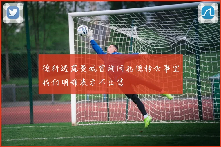 德科透露曼城曾询问孔德转会事宜我们明确表示不出售