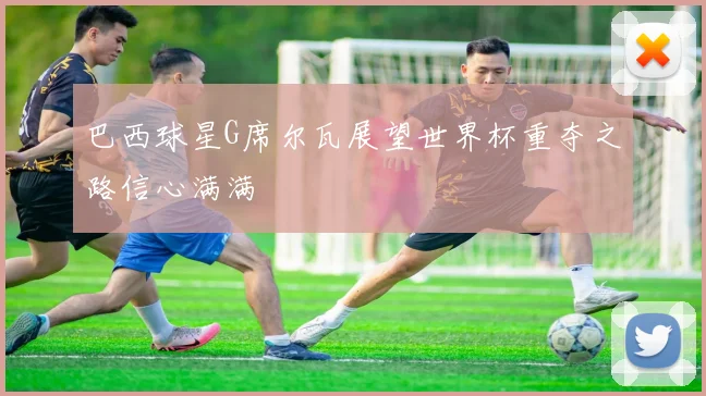 巴西球星G席尔瓦展望世界杯重夺之路信心满满
