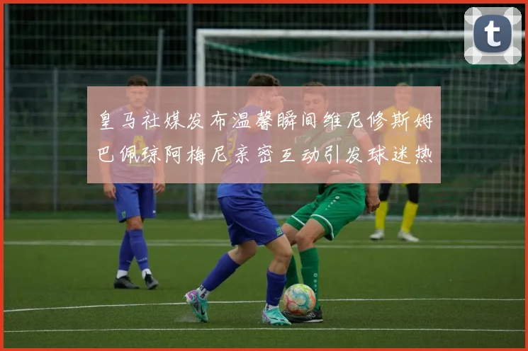 皇马社媒发布温馨瞬间维尼修斯姆巴佩琼阿梅尼亲密互动引发球迷热议