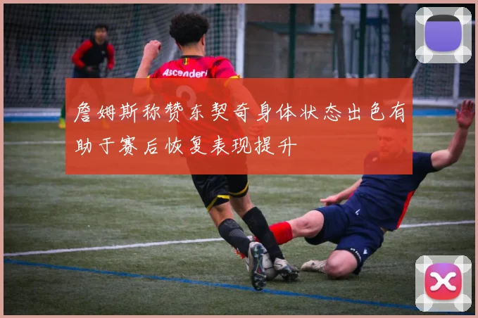 詹姆斯称赞东契奇身体状态出色有助于赛后恢复表现提升