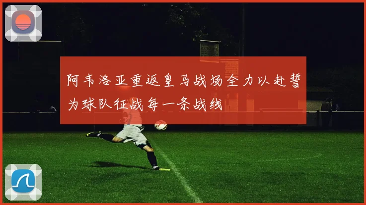 阿韦洛亚重返皇马战场全力以赴誓为球队征战每一条战线