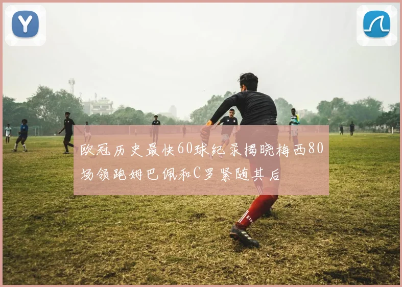 欧冠历史最快60球纪录揭晓梅西80场领跑姆巴佩和C罗紧随其后