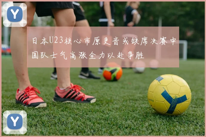 日本U23核心市原吏音或缺席决赛中国队士气高涨全力以赴争胜
