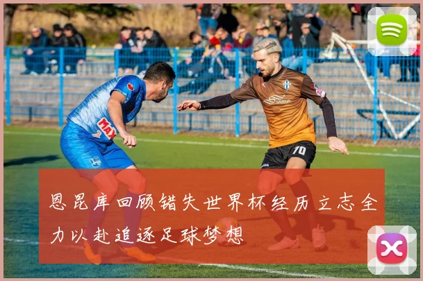 恩昆库回顾错失世界杯经历立志全力以赴追逐足球梦想