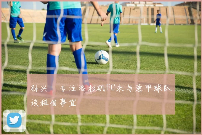 孙兴慜专注洛杉矶FC未与意甲球队谈租借事宜