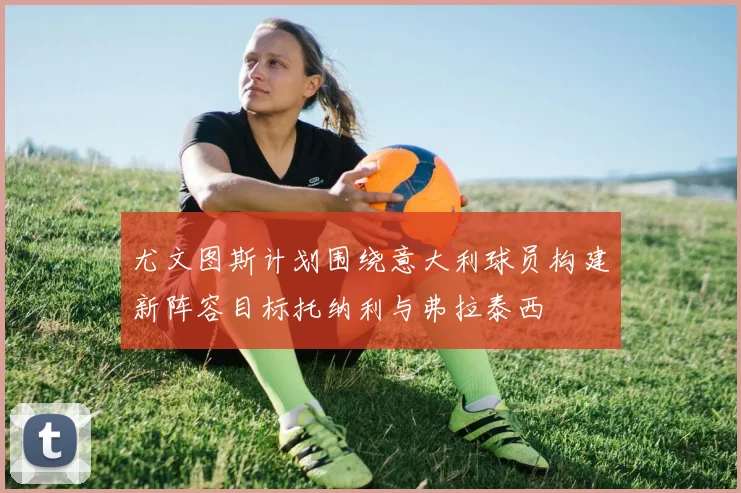 尤文图斯计划围绕意大利球员构建新阵容目标托纳利与弗拉泰西