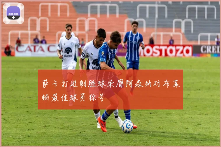 萨卡打进制胜球荣膺阿森纳对布莱顿最佳球员称号