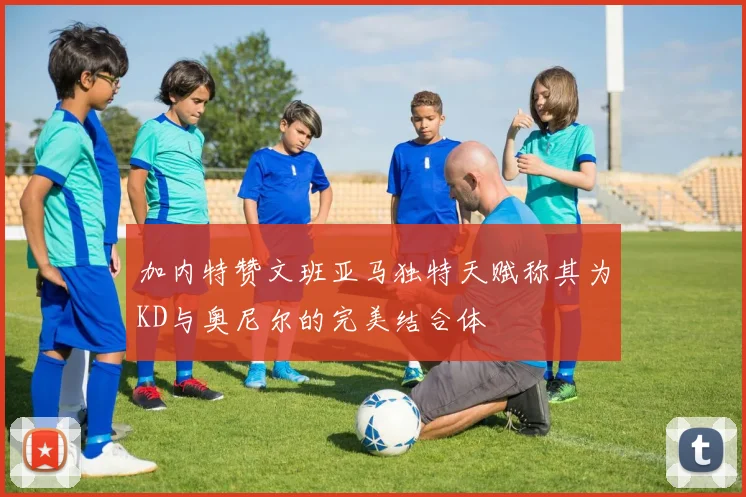 加内特赞文班亚马独特天赋称其为KD与奥尼尔的完美结合体