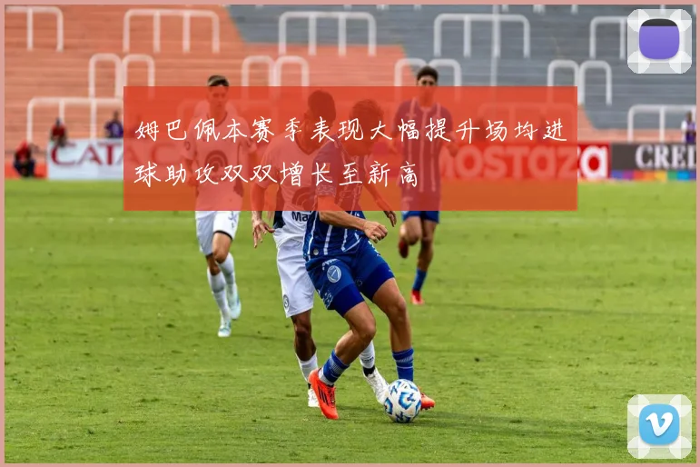 姆巴佩本赛季表现大幅提升场均进球助攻双双增长至新高