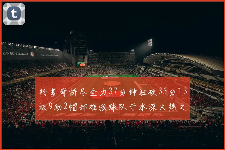 约基奇拼尽全力37分钟狂砍35分13板9助2帽却难救球队于水深火热之中