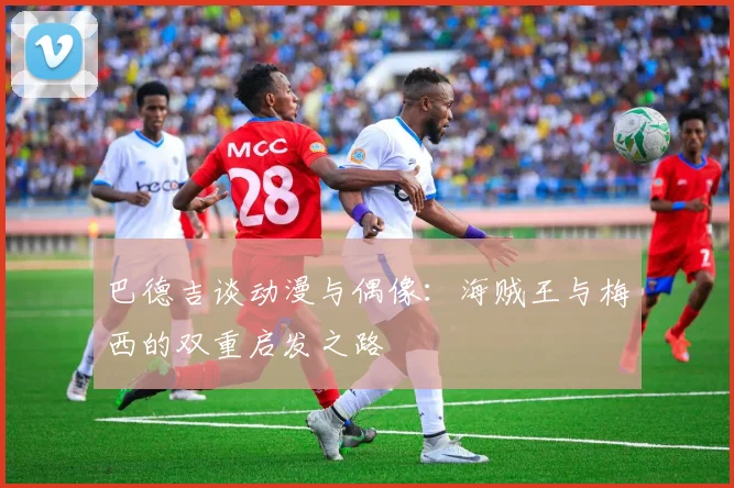 巴德吉谈动漫与偶像：海贼王与梅西的双重启发之路