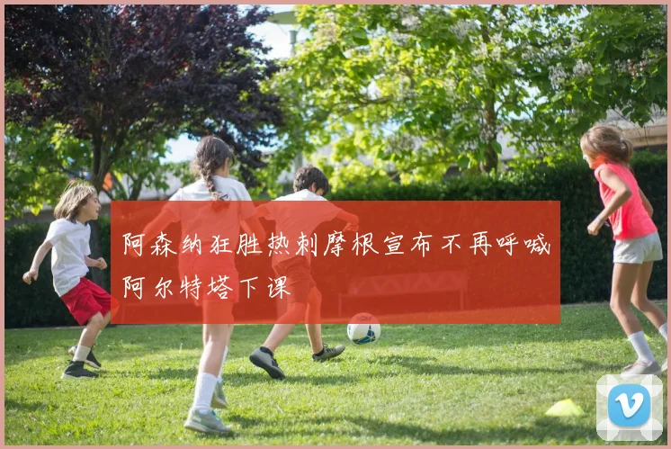 阿森纳狂胜热刺摩根宣布不再呼喊阿尔特塔下课