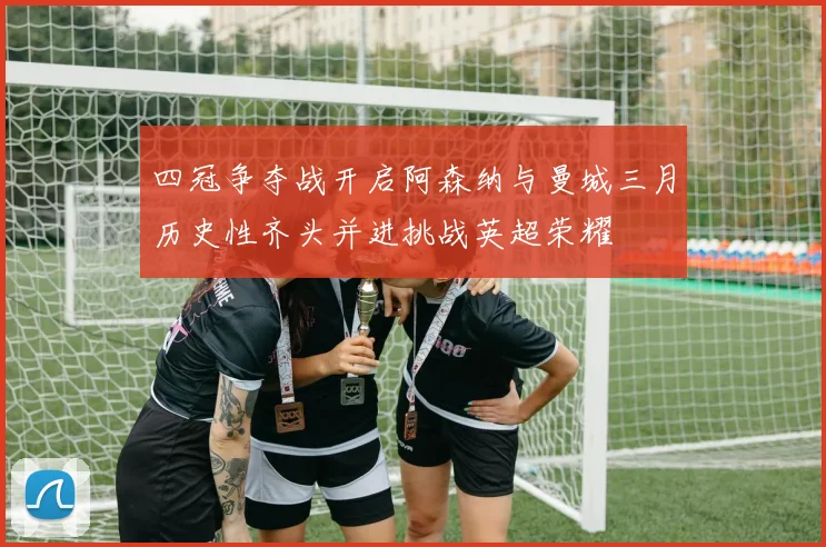 四冠争夺战开启阿森纳与曼城三月历史性齐头并进挑战英超荣耀
