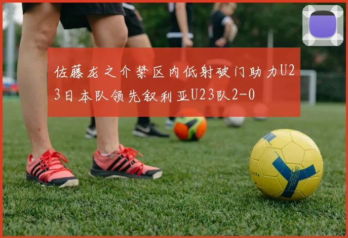 佐藤龙之介禁区内低射破门助力U23日本队领先叙利亚U23队2-0