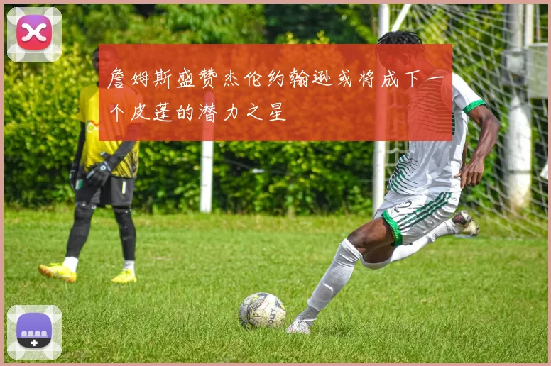 詹姆斯盛赞杰伦约翰逊或将成下一个皮蓬的潜力之星