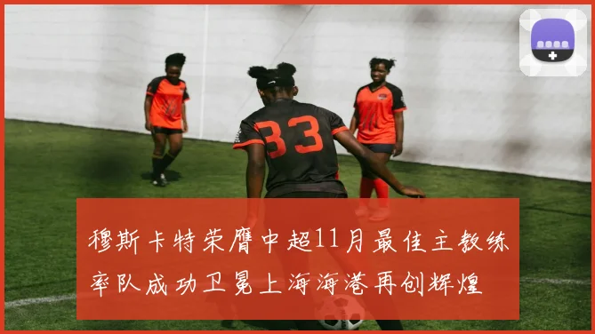 穆斯卡特荣膺中超11月最佳主教练率队成功卫冕上海海港再创辉煌