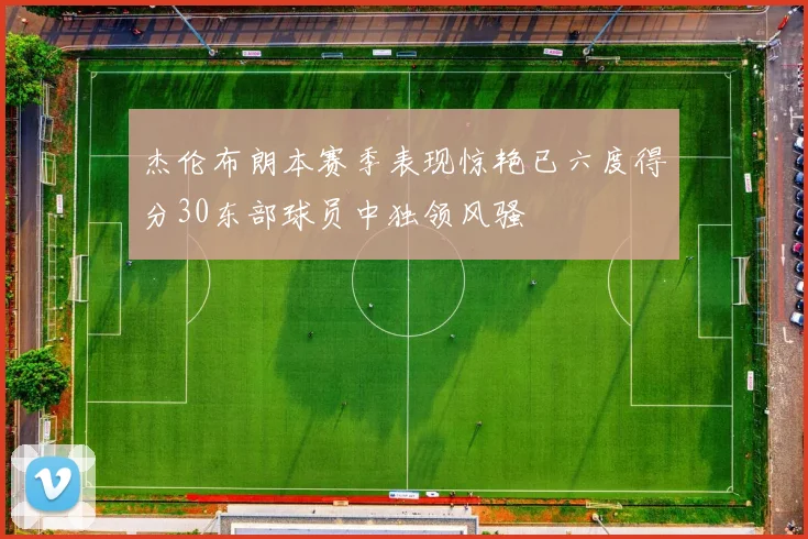 杰伦布朗本赛季表现惊艳已六度得分30东部球员中独领风骚