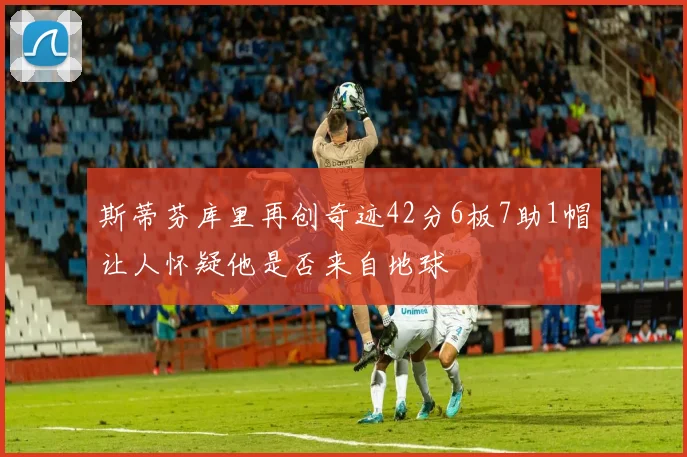 斯蒂芬库里再创奇迹42分6板7助1帽让人怀疑他是否来自地球