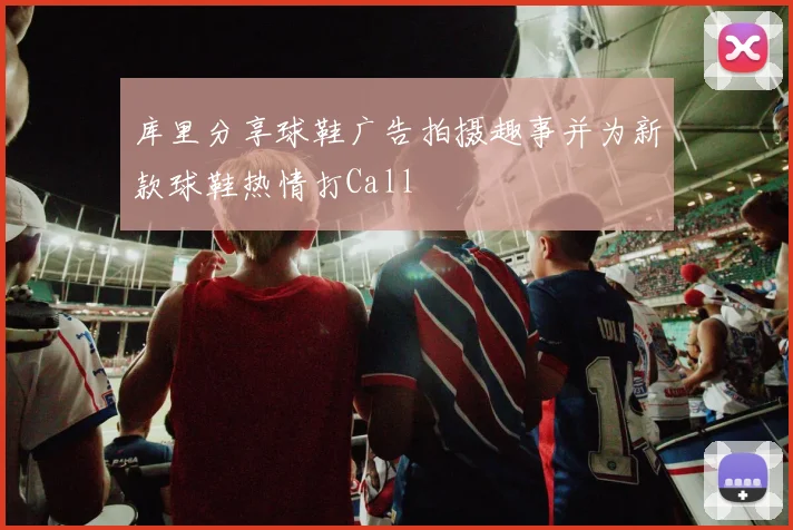 库里分享球鞋广告拍摄趣事并为新款球鞋热情打Call