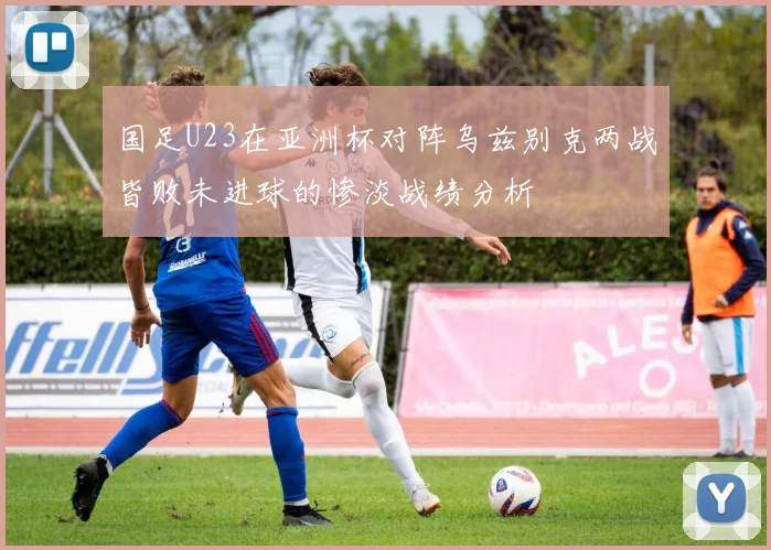 国足U23在亚洲杯对阵乌兹别克两战皆败未进球的惨淡战绩分析
