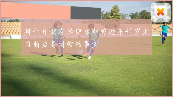 拜仁计划在诺伊尔即将迎来40岁生日前后商讨续约事宜