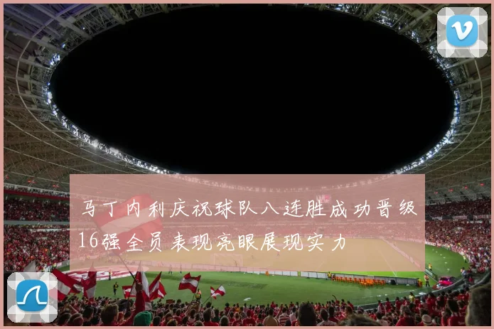 马丁内利庆祝球队八连胜成功晋级16强全员表现亮眼展现实力