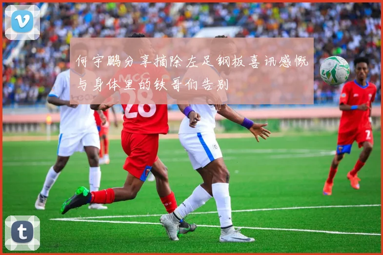 何宇鹏分享摘除左足钢板喜讯感慨与身体里的铁哥们告别