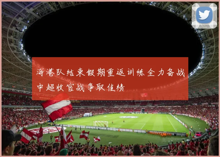 海港队结束假期重返训练全力备战中超收官战争取佳绩