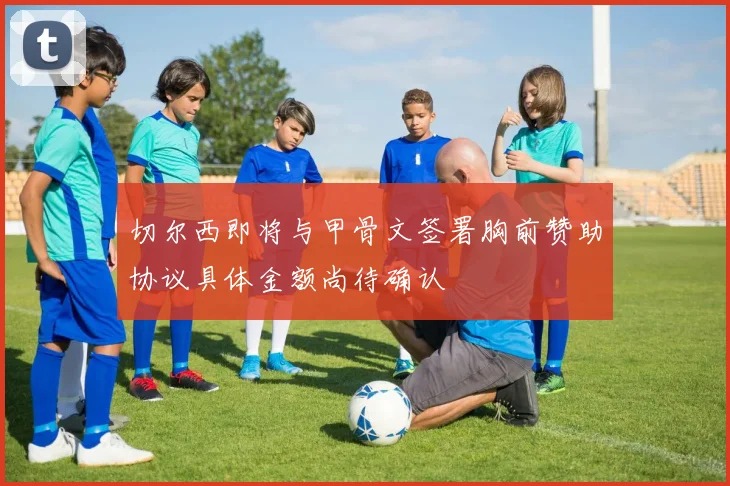 切尔西即将与甲骨文签署胸前赞助协议具体金额尚待确认