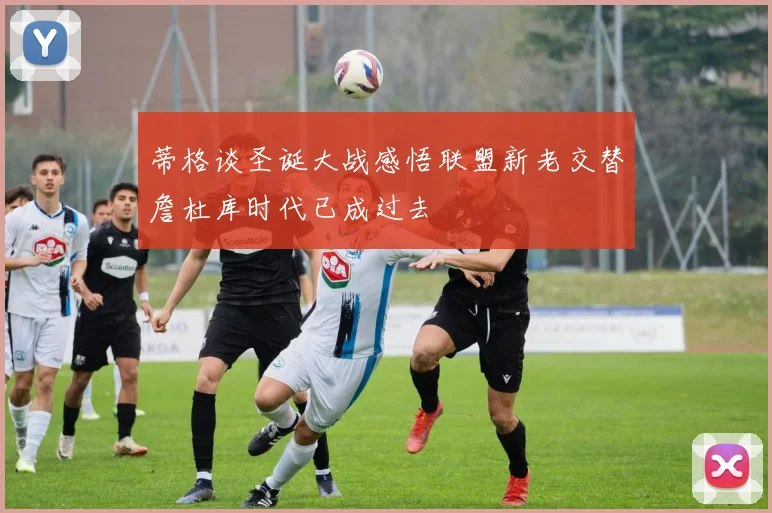 蒂格谈圣诞大战感悟联盟新老交替詹杜库时代已成过去