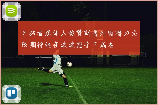 开拓者媒体人称赞斯普利特潜力无限期待他在波波指导下成名